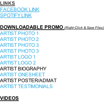 LINKS FACEBOOK LINK SPOTIFY LINK  DOWNLOADABLE PROMO (Right-Click & Save Files) ARTIST PHOTO 1 ARTIST PHOTO 2 ARTIST PHOTO 3 ARTIST PHOTO 3 ARTIST LOGO 1  ARTIST LOGO 2  ARTIST BIOGRAPHY ARTIST ONESHEET ARTIST POSTER/ADMAT ARTIST TESTIMONIALS  VIDEOS