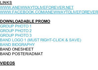 LINKS WWW.ANEWWAYTOLIVEFOREVER.NET WWW.FACEBOOK.COM/ANEWWAYTOLIVEFOREVER  DOWNLOADABLE PROMO GROUP PHOTO 1 GROUP PHOTO 2 GROUP PHOTO 3 BAND LOGO 1 (MUST RIGHT-CLICK & SAVE) BAND BIOGRAPHY BAND ONESHEET BAND POSTER/ADMAT  VIDEOS