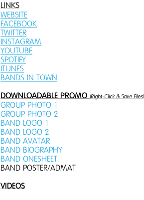 LINKS WEBSITE FACEBOOK TWITTER INSTAGRAM YOUTUBE SPOTIFY ITUNES BANDS IN TOWN   DOWNLOADABLE PROMO (Right-Click & Save Files) GROUP PHOTO 1 GROUP PHOTO 2 BAND LOGO 1  BAND LOGO 2  BAND AVATAR BAND BIOGRAPHY BAND ONESHEET BAND POSTER/ADMAT  VIDEOS