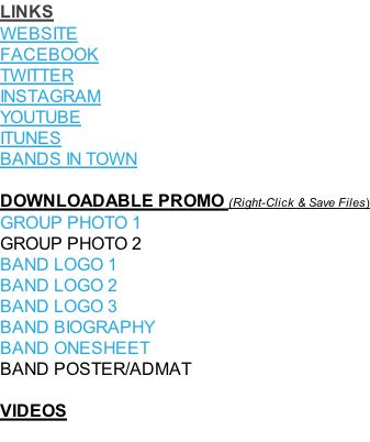 LINKS WEBSITE FACEBOOK TWITTER INSTAGRAM YOUTUBE ITUNES BANDS IN TOWN   DOWNLOADABLE PROMO (Right-Click & Save Files) GROUP PHOTO 1 GROUP PHOTO 2 BAND LOGO 1  BAND LOGO 2  BAND LOGO 3 BAND BIOGRAPHY BAND ONESHEET BAND POSTER/ADMAT  VIDEOS